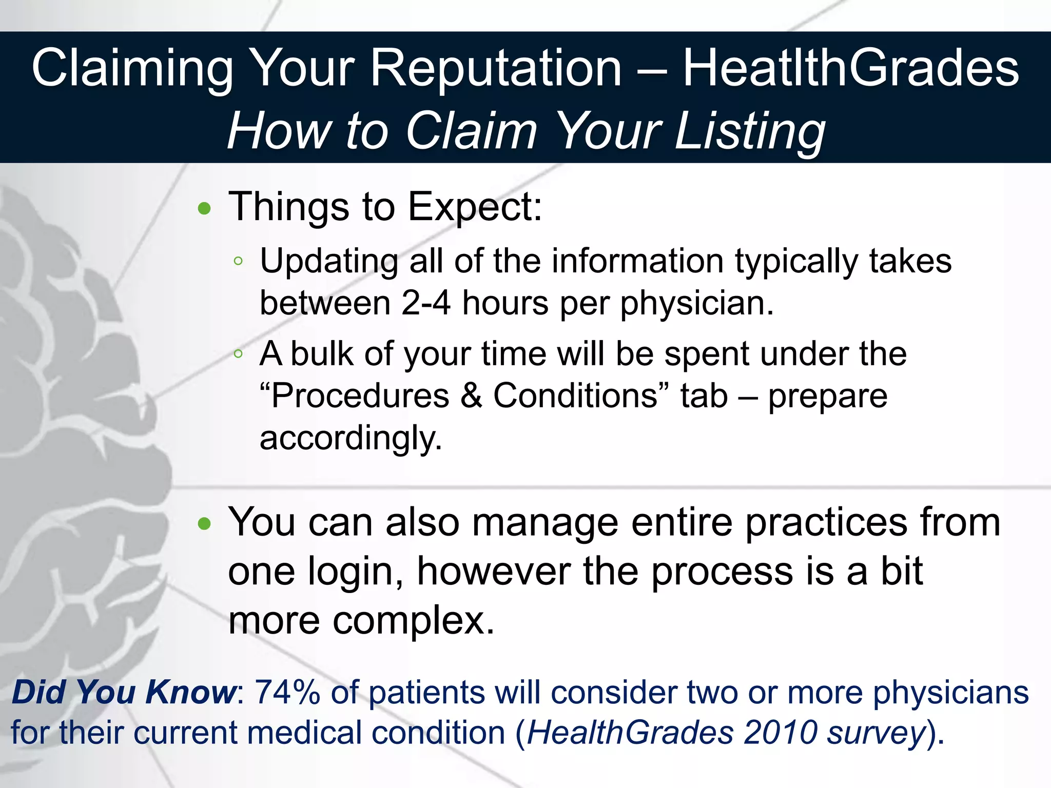 Claiming Your Reputation – HeatlthGrades
         How to Claim Your Listing
              Things to Expect:
               ◦ Updating all of the information typically takes
                 between 2-4 hours per physician.
               ◦ A bulk of your time will be spent under the
                 “Procedures & Conditions” tab – prepare
                 accordingly.

              You can also manage entire practices from
               one login, however the process is a bit
               more complex.
Did You Know: 74% of patients will consider two or more physicians
for their current medical condition (HealthGrades 2010 survey).
 