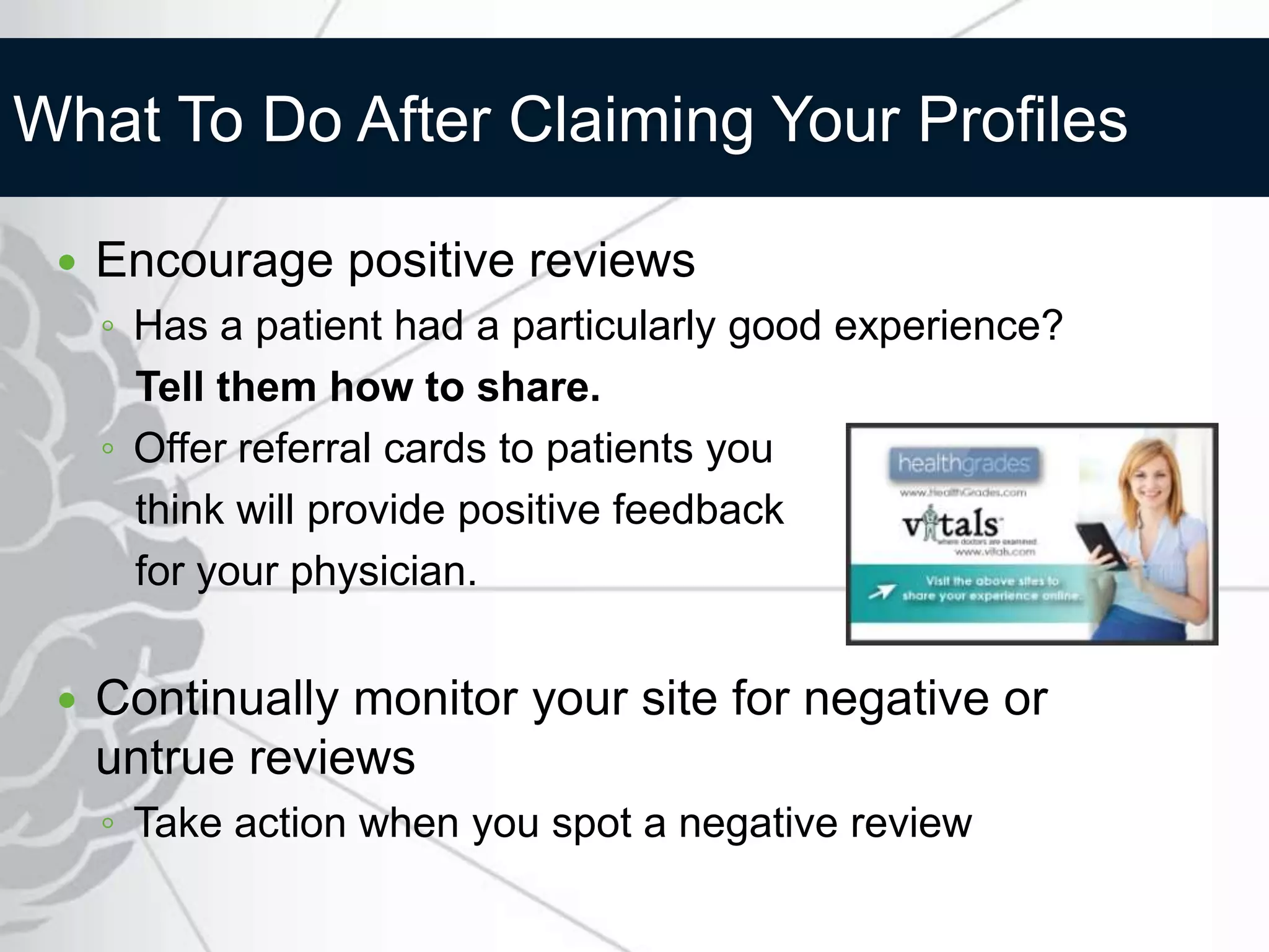 What To Do After Claiming Your Profiles

    Encourage positive reviews
     ◦ Has a patient had a particularly good experience?
       Tell them how to share.
     ◦ Offer referral cards to patients you
       think will provide positive feedback
       for your physician.


    Continually monitor your site for negative or
     untrue reviews
     ◦ Take action when you spot a negative review
 