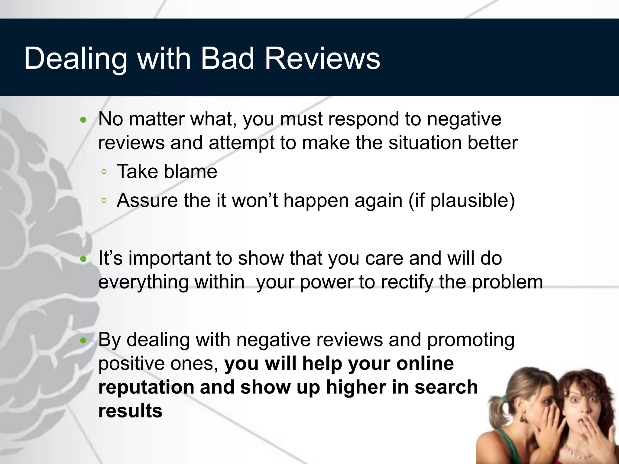 Dealing with Bad Reviews
      No matter what, you must respond to negative
       reviews and attempt to make the situation better
       ◦ Take blame
       ◦ Assure the it won’t happen again (if plausible)

      It’s important to show that you care and will do
       everything within your power to rectify the problem

      By dealing with negative reviews and promoting
       positive ones, you will help your online
       reputation and show up higher in search
       results
 