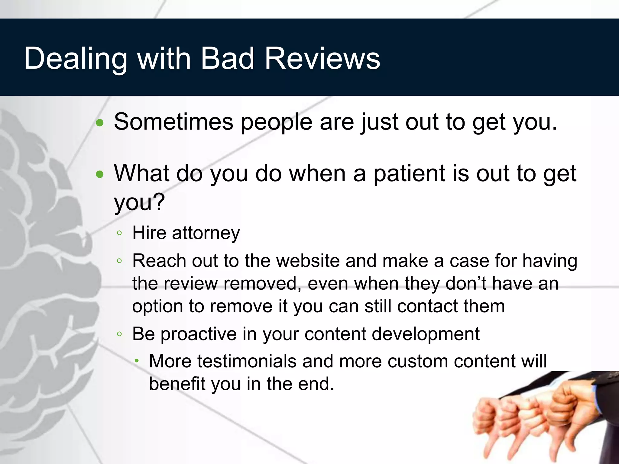 Dealing with Bad Reviews
       Sometimes people are just out to get you.

       What do you do when a patient is out to get
        you?
        ◦ Hire attorney
        ◦ Reach out to the website and make a case for having
          the review removed, even when they don’t have an
          option to remove it you can still contact them
        ◦ Be proactive in your content development
           More testimonials and more custom content will
            benefit you in the end.
 