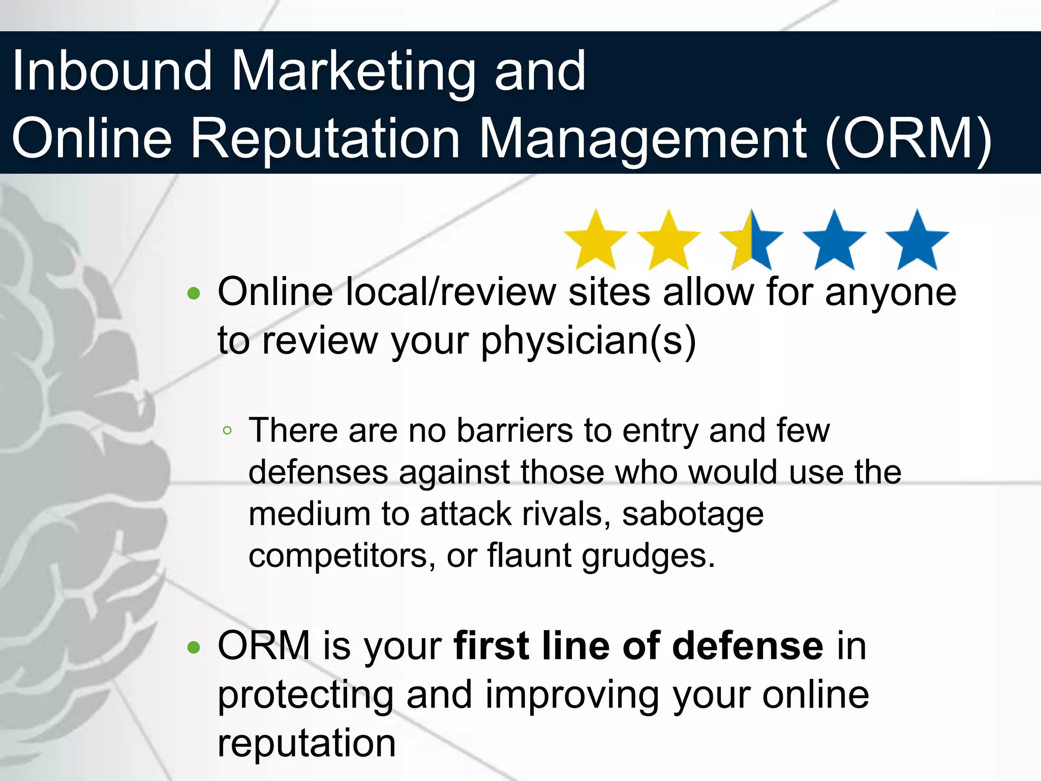 Inbound Marketing and
Online Reputation Management (ORM)

         Online local/review sites allow for anyone
          to review your physician(s)

          ◦ There are no barriers to entry and few
            defenses against those who would use the
            medium to attack rivals, sabotage
            competitors, or flaunt grudges.

         ORM is your first line of defense in
          protecting and improving your online
          reputation
 