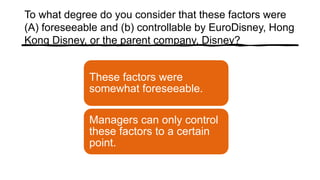 To what degree do you consider that these factors were
(A) foreseeable and (b) controllable by EuroDisney, Hong
Kong Disney, or the parent company, Disney?
These factors were
somewhat foreseeable.
Managers can only control
these factors to a certain
point.
 