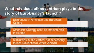 What role does ethnocentrism plays in the
story of EuroDisney's launch?
Differences in American and European
Culture
American Strategy can’t be implemented
in Europe
Similarities in one vertical not necessarily
means similarities in other verticals
 