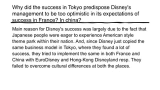 Why did the success in Tokyo predispose Disney's
management to be too optimistic in its expectations of
success in France? In china?
Main reason for Disney's success was largely due to the fact that
Japanese people were eager to experience American style
theme park within their nation. And, since Disney just copied the
same business model in Tokyo, where they found a lot of
success, they tried to implement the same in both France and
China with EuroDisney and Hong-Kong Disneyland resp. They
failed to overcome cultural differences at both the places.
 