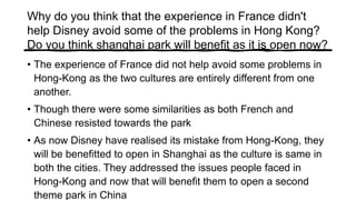 Why do you think that the experience in France didn't
help Disney avoid some of the problems in Hong Kong?
Do you think shanghai park will benefit as it is open now?
• The experience of France did not help avoid some problems in
Hong-Kong as the two cultures are entirely different from one
another.
• Though there were some similarities as both French and
Chinese resisted towards the park
• As now Disney have realised its mistake from Hong-Kong, they
will be benefitted to open in Shanghai as the culture is same in
both the cities. They addressed the issues people faced in
Hong-Kong and now that will benefit them to open a second
theme park in China
 