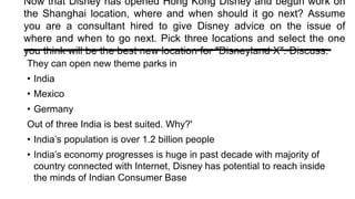 Now that Disney has opened Hong Kong Disney and begun work on
the Shanghai location, where and when should it go next? Assume
you are a consultant hired to give Disney advice on the issue of
where and when to go next. Pick three locations and select the one
you think will be the best new location for "Disneyland X". Discuss.
They can open new theme parks in
• India
• Mexico
• Germany
Out of three India is best suited. Why?'
• India’s population is over 1.2 billion people
• India’s economy progresses is huge in past decade with majority of
country connected with Internet, Disney has potential to reach inside
the minds of Indian Consumer Base
 