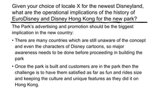 Given your choice of locale X for the newest Disneyland,
what are the operational implications of the history of
EuroDisney and Disney Hong Kong for the new park?
The Park’s advertising and promotion should be the biggest
implication in the new country:
• There are many countries which are still unaware of the concept
and even the characters of Disney cartoons, so major
awareness needs to be done before proceeding in building the
park
• Once the park is built and customers are in the park then the
challenge is to have them satisfied as far as fun and rides size
and keeping the culture and unique features as they did it on
Hong Kong.
 