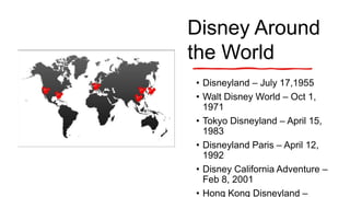 Disney Around
the World
• Disneyland – July 17,1955
• Walt Disney World – Oct 1,
1971
• Tokyo Disneyland – April 15,
1983
• Disneyland Paris – April 12,
1992
• Disney California Adventure –
Feb 8, 2001
• Hong Kong Disneyland –
 