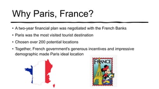 Why Paris, France?
• A two-year financial plan was negotiated with the French Banks
• Paris was the most visited tourist destination
• Chosen over 200 potential locations
• Together, French government's generous incentives and impressive
demographic made Paris ideal location
 