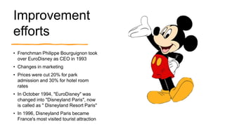 Improvement
efforts
• Frenchman Philippe Bourguignon took
over EuroDisney as CEO in 1993
• Changes in marketing
• Prices were cut 20% for park
admission and 30% for hotel room
rates
• In October 1994, "EuroDisney" was
changed into "Disneyland Paris", now
is called as " Disneyland Resort Paris"
• In 1996, Disneyland Paris became
France's most visited tourist attraction
 