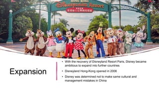Expansion
• With the recovery of Disneyland Resort Paris, Disney became
ambitious to expand into further countries
• Disneyland Hong-Kong opened in 2006
• Disney was determined not to make same cultural and
management mistakes in China
 