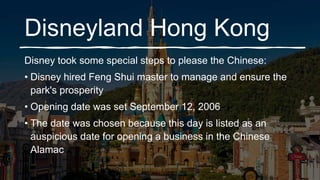 Disneyland Hong Kong
Disney took some special steps to please the Chinese:
• Disney hired Feng Shui master to manage and ensure the
park's prosperity
• Opening date was set September 12, 2006
• The date was chosen because this day is listed as an
auspicious date for opening a business in the Chinese
Alamac
 