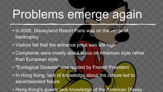 Problems emerge again
• In 2005, Disneyland Resort Paris was on the verge of
bankruptcy
• Visitors felt that the entrance price was still high
• Complaints were mostly about focus on American style rather
than European style
• "Ecological Disaster" was quoted by French President
• In Hong Kong, lack of knowledge about the culture led to
advertisement failure
• Hong-Kong's guests lack knowledge of the American Disney
 