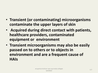 • Transient (or contaminating) microorganisms
contaminate the upper layers of skin
• Acquired during direct contact with patients,
healthcare providers, contaminated
equipment or environment
• Transient microorganisms may also be easily
passed on to others or to objects in
environment and are a frequent cause of
HAIs
117
anupama krishnan vpsv ayurveda collegee
kottakkal
 