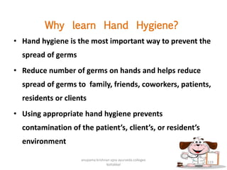 Why learn Hand Hygiene?
• Hand hygiene is the most important way to prevent the
spread of germs
• Reduce number of germs on hands and helps reduce
spread of germs to family, friends, coworkers, patients,
residents or clients
• Using appropriate hand hygiene prevents
contamination of the patient’s, client’s, or resident’s
environment
119
anupama krishnan vpsv ayurveda collegee
kottakkal
 