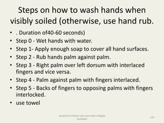 Steps on how to wash hands when
visibly soiled (otherwise, use hand rub.
• . Duration of40-60 seconds)
• Step 0 - Wet hands with water.
• Step 1- Apply enough soap to cover all hand surfaces.
• Step 2 - Rub hands palm against palm.
• Step 3 - Right palm over left dorsum with interlaced
fingers and vice versa.
• Step 4 - Palm against palm with fingers interlaced.
• Step 5 - Backs of fingers to opposing palms with fingers
interlocked.
• use towel
129
anupama krishnan vpsv ayurveda collegee
kottakkal
 
