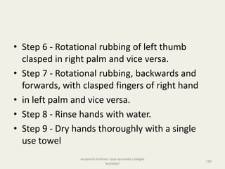 • Step 6 - Rotational rubbing of left thumb
clasped in right palm and vice versa.
• Step 7 - Rotational rubbing, backwards and
forwards, with clasped fingers of right hand
• in left palm and vice versa.
• Step 8 - Rinse hands with water.
• Step 9 - Dry hands thoroughly with a single
use towel
130
anupama krishnan vpsv ayurveda collegee
kottakkal
 