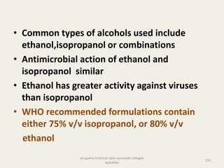 • Common types of alcohols used include
ethanol,isopropanol or combinations
• Antimicrobial action of ethanol and
isopropanol similar
• Ethanol has greater activity against viruses
than isopropanol
• WHO recommended formulations contain
either 75% v/v isopropanol, or 80% v/v
ethanol
133
anupama krishnan vpsv ayurveda collegee
kottakkal
 