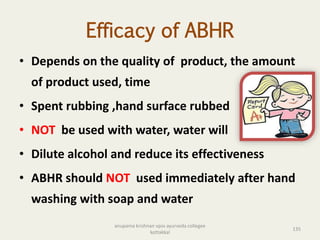 Efficacy of ABHR
• Depends on the quality of product, the amount
of product used, time
• Spent rubbing ,hand surface rubbed
• NOT be used with water, water will
• Dilute alcohol and reduce its effectiveness
• ABHR should NOT used immediately after hand
washing with soap and water
135
anupama krishnan vpsv ayurveda collegee
kottakkal
 