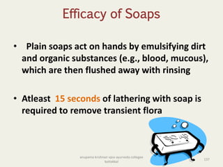 Efficacy of Soaps
• Plain soaps act on hands by emulsifying dirt
and organic substances (e.g., blood, mucous),
which are then flushed away with rinsing
• Atleast 15 seconds of lathering with soap is
required to remove transient flora
137
anupama krishnan vpsv ayurveda collegee
kottakkal
 