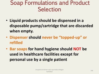 Soap Formulations and Product
Selection
• Liquid products should be dispensed in a
disposable pump/cartridge that are discarded
when empty.
• Dispenser should never be “topped-up” or
refilled
• Bar soaps for hand hygiene should NOT be
used in healthcare facilities except for
personal use by a single patient
140
anupama krishnan vpsv ayurveda collegee
kottakkal
 