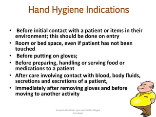 Hand Hygiene Indications
• Before initial contact with a patient or items in their
environment; this should be done on entry
• Room or bed space, even if patient has not been
touched
• Before putting on gloves;
• Before preparing, handling or serving food or
medications to a patient
• After care involving contact with blood, body fluids,
secretions and excretions of a patient,
• Immediately after removing gloves and before
moving to another activity
142
anupama krishnan vpsv ayurveda collegee
kottakkal
 