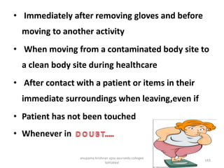 • Immediately after removing gloves and before
moving to another activity
• When moving from a contaminated body site to
a clean body site during healthcare
• After contact with a patient or items in their
immediate surroundings when leaving,even if
• Patient has not been touched
• Whenever in
143
anupama krishnan vpsv ayurveda collegee
kottakkal
 