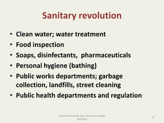Sanitary revolution
• Clean water; water treatment
• Food inspection
• Soaps, disinfectants, pharmaceuticals
• Personal hygiene (bathing)
• Public works departments; garbage
collection, landfills, street cleaning
• Public health departments and regulation
16
anupama krishnan vpsv ayurveda collegee
kottakkal
 