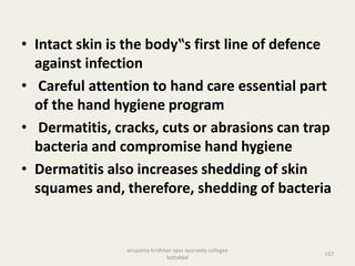 • Intact skin is the body‟s first line of defence
against infection
• Careful attention to hand care essential part
of the hand hygiene program
• Dermatitis, cracks, cuts or abrasions can trap
bacteria and compromise hand hygiene
• Dermatitis also increases shedding of skin
squames and, therefore, shedding of bacteria
157
anupama krishnan vpsv ayurveda collegee
kottakkal
 