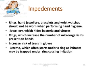 Impedements
• Rings, hand jewellery, bracelets and wrist watches
should not be worn when performing hand hygiene.
• Jewellery, which hides bacteria and viruses
• Rings, which increase the number of microorganisms
present on hands
• Increase risk of tears in gloves
• Eczema, which often starts under a ring as irritants
may be trapped under ring causing irritation
161
anupama krishnan vpsv ayurveda collegee
kottakkal
 