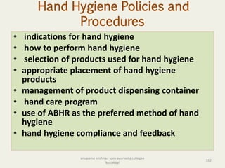 Hand Hygiene Policies and
Procedures
• indications for hand hygiene
• how to perform hand hygiene
• selection of products used for hand hygiene
• appropriate placement of hand hygiene
products
• management of product dispensing container
• hand care program
• use of ABHR as the preferred method of hand
hygiene
• hand hygiene compliance and feedback
162
anupama krishnan vpsv ayurveda collegee
kottakkal
 