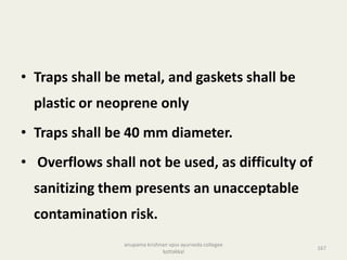 • Traps shall be metal, and gaskets shall be
plastic or neoprene only
• Traps shall be 40 mm diameter.
• Overflows shall not be used, as difficulty of
sanitizing them presents an unacceptable
contamination risk.
167
anupama krishnan vpsv ayurveda collegee
kottakkal
 