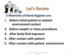 Let’s Review
5 Moments of Hand Hygiene are:
1. Before initial patient or patient
environment contact
2. Before aseptic or clean procedures
3. After body fluid exposure
4. After contact with patient
5. After contact with patient environment
171
anupama krishnan vpsv ayurveda collegee
kottakkal
 