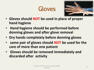 Gloves
• Gloves should NOT be used in place of proper
hand hygiene
• Hand hygiene should be performed before
donning gloves and after glove removal
• Dry hands completely before donning gloves
• same pair of gloves should NOT be used for the
care of more than one patient
• Gloves should be removed immediately and
discarded after activity
172
anupama krishnan vpsv ayurveda collegee
kottakkal
 