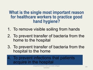 What is the single most important reason
for healthcare workers to practice good
hand hygiene?
1. To remove visible soiling from hands
2. To prevent transfer of bacteria from the
home to the hospital
3. To prevent transfer of bacteria from the
hospital to the home
4. To prevent infections that patients
acquire in the hospital
184
anupama krishnan vpsv ayurveda collegee
kottakkal
 