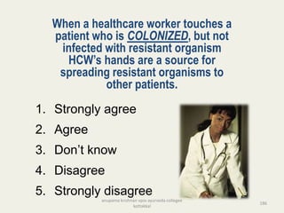 When a healthcare worker touches a
patient who is COLONIZED, but not
infected with resistant organism
HCW’s hands are a source for
spreading resistant organisms to
other patients.
1. Strongly agree
2. Agree
3. Don’t know
4. Disagree
5. Strongly disagree
186
anupama krishnan vpsv ayurveda collegee
kottakkal
 