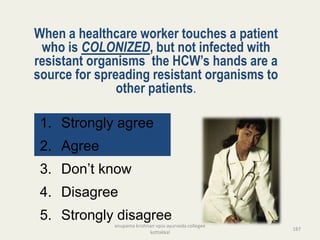 When a healthcare worker touches a patient
who is COLONIZED, but not infected with
resistant organisms the HCW’s hands are a
source for spreading resistant organisms to
other patients.
1. Strongly agree
2. Agree
3. Don’t know
4. Disagree
5. Strongly disagree
187
anupama krishnan vpsv ayurveda collegee
kottakkal
 