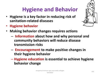 Hygiene and Behavior
• Hygiene is a key factor in reducing risk of
sanitation-related diseases
• Hygiene behavior
• Making behavior changes requires actions
– Information about how and why personal and
community behaviors will reduce disease
transmission risks
– Encouragement to make positive changes in
their hygiene behavior
– Hygiene education is essential to achieve hygiene
behavior change
195
anupama krishnan vpsv ayurveda collegee
kottakkal
 