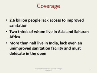 Coverage
• 2.6 billion people lack access to improved
sanitation
• Two thirds of whom live in Asia and Saharan
Africa
• More than half live in India, lack even an
unimproved sanitation facility and must
defecate in the open
22
anupama krishnan vpsv ayurveda collegee
kottakkal
 