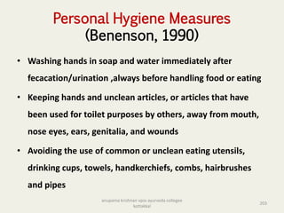 Personal Hygiene Measures
(Benenson, 1990)
• Washing hands in soap and water immediately after
fecacation/urination ,always before handling food or eating
• Keeping hands and unclean articles, or articles that have
been used for toilet purposes by others, away from mouth,
nose eyes, ears, genitalia, and wounds
• Avoiding the use of common or unclean eating utensils,
drinking cups, towels, handkerchiefs, combs, hairbrushes
and pipes
203
anupama krishnan vpsv ayurveda collegee
kottakkal
 