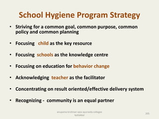 School Hygiene Program Strategy
• Striving for a common goal, common purpose, common
policy and common planning
• Focusing child as the key resource
• Focusing schools as the knowledge centre
• Focusing on education for behavior change
• Acknowledging teacher as the facilitator
• Concentrating on result oriented/effective delivery system
• Recognizing - community is an equal partner
205
anupama krishnan vpsv ayurveda collegee
kottakkal
 