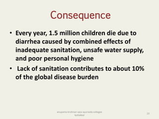 Consequence
• Every year, 1.5 million children die due to
diarrhea caused by combined effects of
inadequate sanitation, unsafe water supply,
and poor personal hygiene
• Lack of sanitation contributes to about 10%
of the global disease burden
23
anupama krishnan vpsv ayurveda collegee
kottakkal
 