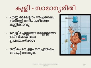 ുളി - േൊെൊനയരീതി
• എണ്ണ പെകല്ല്ലൊം പതച്ചപേഷം
10െിനുട്ട് പനരം ഴിപഞ്ഞ
ുളിക്കൊവൂ
• കവളികച്ചണ്ണപയൊ നകല്ലണ്ണപയൊ
ഒല്ീവ്ഓയിപല്ൊ
ഉേപയൊഗിക്കൊം
• േരീരം കവള്ളം നനച്ചപേഷം
പേൊപ്പ് പതക്കു
227
anupama krishnan vpsv ayurveda collegee
kottakkal
 