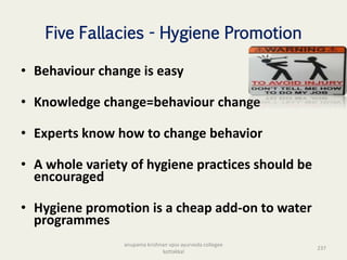 Five Fallacies - Hygiene Promotion
• Behaviour change is easy
• Knowledge change=behaviour change
• Experts know how to change behavior
• A whole variety of hygiene practices should be
encouraged
• Hygiene promotion is a cheap add-on to water
programmes
237
anupama krishnan vpsv ayurveda collegee
kottakkal
 