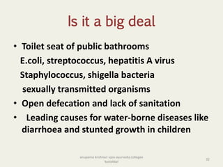 Is it a big deal
• Toilet seat of public bathrooms
E.coli, streptococcus, hepatitis A virus
Staphylococcus, shigella bacteria
sexually transmitted organisms
• Open defecation and lack of sanitation
• Leading causes for water-borne diseases like
diarrhoea and stunted growth in children
32
anupama krishnan vpsv ayurveda collegee
kottakkal
 
