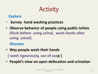 Activity
Explore
• Survey hand washing practices
• Observe behavior of people using public toilets
(flush before using urinal, wash hands after
using urinal)
Discover
• Way people wash their hands
( wash rigourously, use of soap )
• People’s view on open defecation and urination
52
anupama krishnan vpsv ayurveda collegee
kottakkal
 