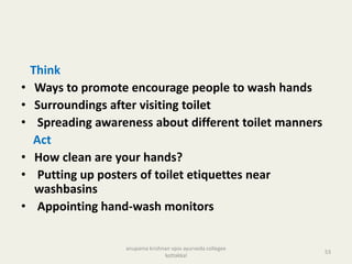 Think
• Ways to promote encourage people to wash hands
• Surroundings after visiting toilet
• Spreading awareness about different toilet manners
Act
• How clean are your hands?
• Putting up posters of toilet etiquettes near
washbasins
• Appointing hand-wash monitors
53
anupama krishnan vpsv ayurveda collegee
kottakkal
 