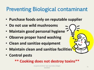 Preventing Biological contaminant
• Purchase foods only on reputable supplier
• Do not use wild mushrooms
• Maintain good personal hygiene
• Observe proper hand washing
• Clean and sanitize equipment
• Maintain clean and sanitize facilities
• Control pests
** Cooking does not destroy toxins**
71
anupama krishnan vpsv ayurveda collegee
kottakkal
 