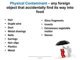 Physical Contaminant – any foreign
object that accidentally find its way into
food
• Hair
• Staple wire
• Dust
• Metal shavings
• Nails
• Earrings
• Hair clips
• Plastics
• Metal
• Glass fragments
• Insects
• Extraneous vegetable
matter
• Stones
72
anupama krishnan vpsv ayurveda collegee
kottakkal
 