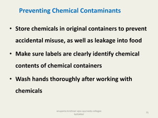 Preventing Chemical Contaminants
• Store chemicals in original containers to prevent
accidental misuse, as well as leakage into food
• Make sure labels are clearly identify chemical
contents of chemical containers
• Wash hands thoroughly after working with
chemicals
75
anupama krishnan vpsv ayurveda collegee
kottakkal
 